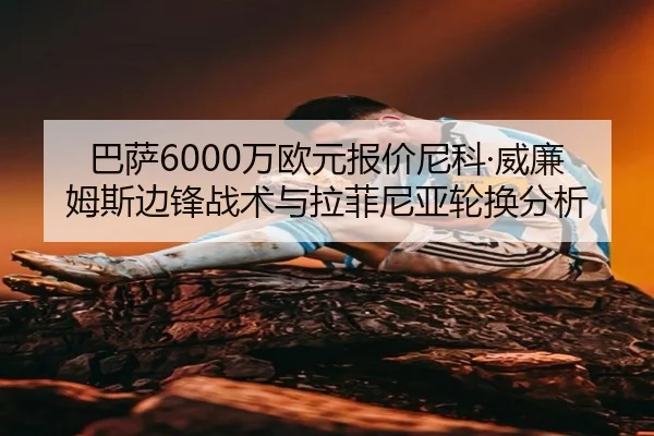 巴萨6000万欧元报价尼科·威廉姆斯边锋战术与拉菲尼亚轮换分析